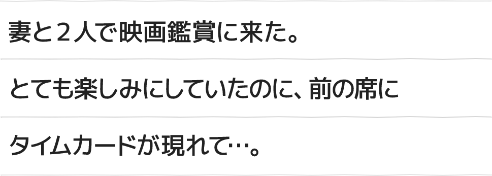 妻と2人で映画鑑賞に来た。とても楽しみにしていたのに、前の席にタイムカードが現れて...。