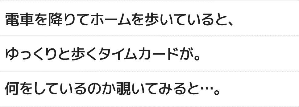 電車を降りてホームを歩いていると、ゆっくりと歩くタイムカードが。何をしているのか覗いてみると...。